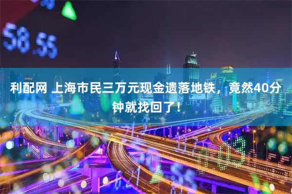 利配网 上海市民三万元现金遗落地铁，竟然40分钟就找回了！