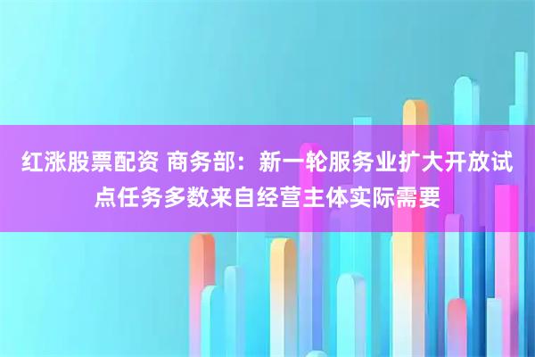 红涨股票配资 商务部：新一轮服务业扩大开放试点任务多数来自经营主体实际需要