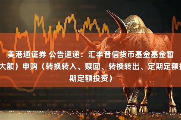 美港通证券 公告速递：汇丰晋信货币基金基金暂停（大额）申购（转换转入、赎回、转换转出、定期定额投资）